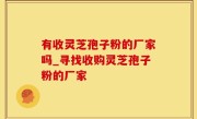 有收灵芝孢子粉的厂家吗_寻找收购灵芝孢子粉的厂家