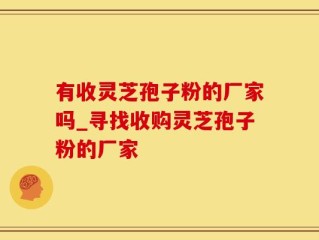 有收灵芝孢子粉的厂家吗_寻找收购灵芝孢子粉的厂家