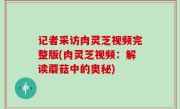 记者采访肉灵芝视频完整版(肉灵芝视频：解读蘑菇中的奥秘)