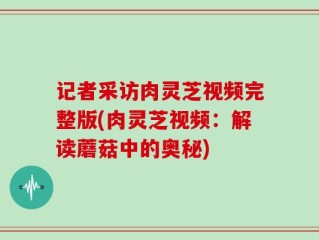 记者采访肉灵芝视频完整版(肉灵芝视频：解读蘑菇中的奥秘)