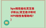 hpv阳性能吃灵芝孢子粉么(灵芝孢子粉对HPV阳性有帮助吗？)