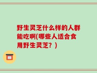 野生灵芝什么样的人群能吃啊(哪些人适合食用野生灵芝？)