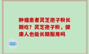 肿瘤患者灵芝孢子粉长期吃？灵芝孢子粉，健康人也能长期服用吗