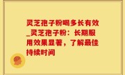 灵芝孢子粉喝多长有效_灵芝孢子粉：长期服用效果显著，了解最佳持续时间