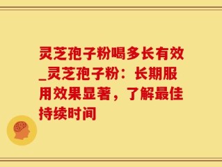 灵芝孢子粉喝多长有效_灵芝孢子粉：长期服用效果显著，了解最佳持续时间