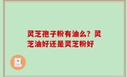灵芝孢子粉有油么？灵芝油好还是灵芝粉好