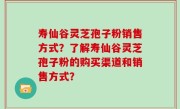 寿仙谷灵芝孢子粉销售方式？了解寿仙谷灵芝孢子粉的购买渠道和销售方式？
