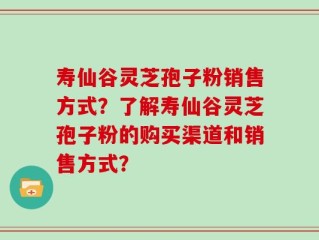 寿仙谷灵芝孢子粉销售方式？了解寿仙谷灵芝孢子粉的购买渠道和销售方式？