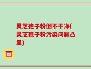 灵芝孢子粉倒不干净(灵芝孢子粉污染问题凸显)