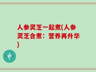人参灵芝一起煮(人参灵芝合煮：营养再升华)