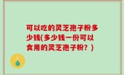 可以吃的灵芝孢子粉多少钱(多少钱一份可以食用的灵芝孢子粉？)
