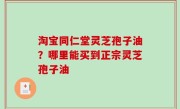 淘宝同仁堂灵芝孢子油？哪里能买到正宗灵芝孢子油