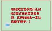 石斛灵芝麦冬煲什么好吃(尝试石斛灵芝麦冬煲，这样的美食一定让你爱不释手！)