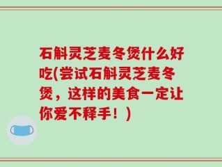 石斛灵芝麦冬煲什么好吃(尝试石斛灵芝麦冬煲，这样的美食一定让你爱不释手！)