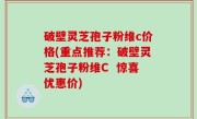 破壁灵芝孢子粉维c价格(重点推荐：破壁灵芝孢子粉维C  惊喜优惠价)