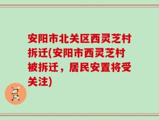 安阳市北关区西灵芝村拆迁(安阳市西灵芝村被拆迁，居民安置将受关注)