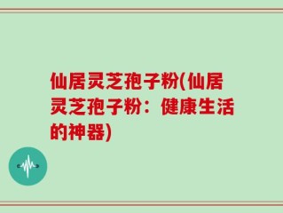仙居灵芝孢子粉(仙居灵芝孢子粉：健康生活的神器)