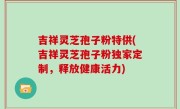 吉祥灵芝孢子粉特供(吉祥灵芝孢子粉独家定制，释放健康活力)