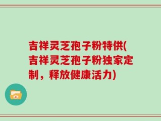 吉祥灵芝孢子粉特供(吉祥灵芝孢子粉独家定制，释放健康活力)