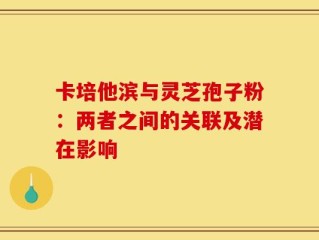 卡培他滨与灵芝孢子粉：两者之间的关联及潜在影响