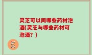 灵芝可以同哪些药材泡酒(灵芝与哪些药材可泡酒？)