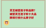 灵芝破壁孢子粉品牌？破壁灵芝孢子粉十大品牌排行榜什么牌子好