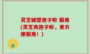 灵芝破壁孢子粉 服用(灵芝壳孢子粉，更方便服用！)