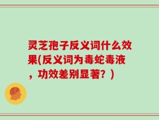 灵芝孢子反义词什么效果(反义词为毒蛇毒液，功效差别显著？)
