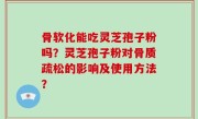 骨软化能吃灵芝孢子粉吗？灵芝孢子粉对骨质疏松的影响及使用方法？