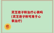 灵芝孢子粉治疗心衰吗(灵芝孢子粉可用于心衰治疗)