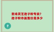 意缘灵芝孢子粉专卖？孢子粉市面售价是多少