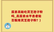 尿素高能吃灵芝孢子粉吗_高尿素水平患者能否服用灵芝孢子粉?)
