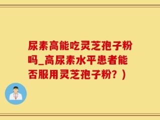 尿素高能吃灵芝孢子粉吗_高尿素水平患者能否服用灵芝孢子粉？)