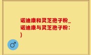 诺迪康和灵芝孢子粉_诺迪康与灵芝孢子粉：)