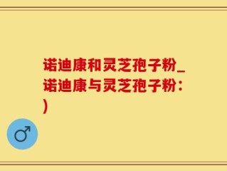 诺迪康和灵芝孢子粉_诺迪康与灵芝孢子粉：)