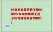肿瘤患者灵芝孢子粉长期吃(长期食用灵芝孢子粉对肿瘤患者的益处)