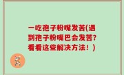 一吃孢子粉嘴发苦(遇到孢子粉嘴巴会发苦？看看这些解决方法！)