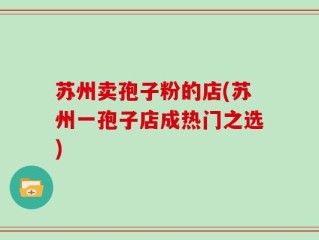 苏州卖孢子粉的店(苏州一孢子店成热门之选)