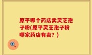 原平哪个药店卖灵芝孢子粉(原平灵芝孢子粉哪家药店有卖？)