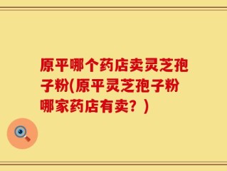 原平哪个药店卖灵芝孢子粉(原平灵芝孢子粉哪家药店有卖？)
