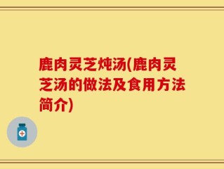 鹿肉灵芝炖汤(鹿肉灵芝汤的做法及食用方法简介)