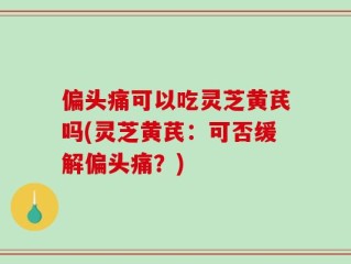 偏头痛可以吃灵芝黄芪吗(灵芝黄芪：可否缓解偏头痛？)