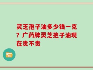 灵芝孢子油多少钱一克？广药牌灵芝孢子油现在贵不贵