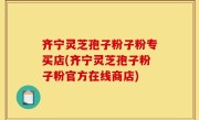 齐宁灵芝孢子粉子粉专买店(齐宁灵芝孢子粉子粉官方在线商店)