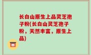 长白山原生上品灵芝孢子粉(长白山灵芝孢子粉，天然丰富，原生上品)