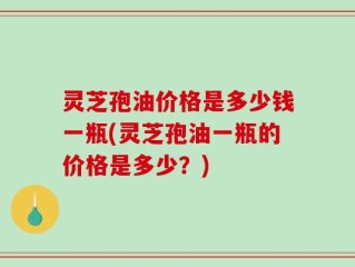 灵芝孢油价格是多少钱一瓶(灵芝孢油一瓶的价格是多少？)