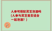人参可搭配灵芝泡酒吗(人参与灵芝是否适合一起泡酒？)
