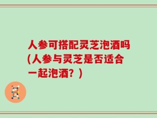 人参可搭配灵芝泡酒吗(人参与灵芝是否适合一起泡酒？)