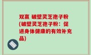 双赢 破壁灵芝孢子粉(破壁灵芝孢子粉：促进身体健康的有效补充品)