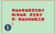 寿仙谷寿仙草灵芝孢子粉(寿仙草、灵芝孢子粉：寿仙谷的秘密之源)